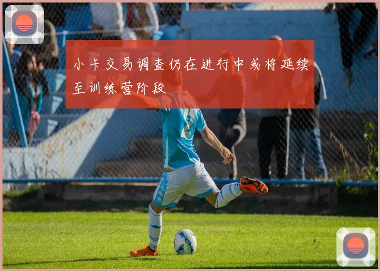 小卡交易调查仍在进行中或将延续至训练营阶段