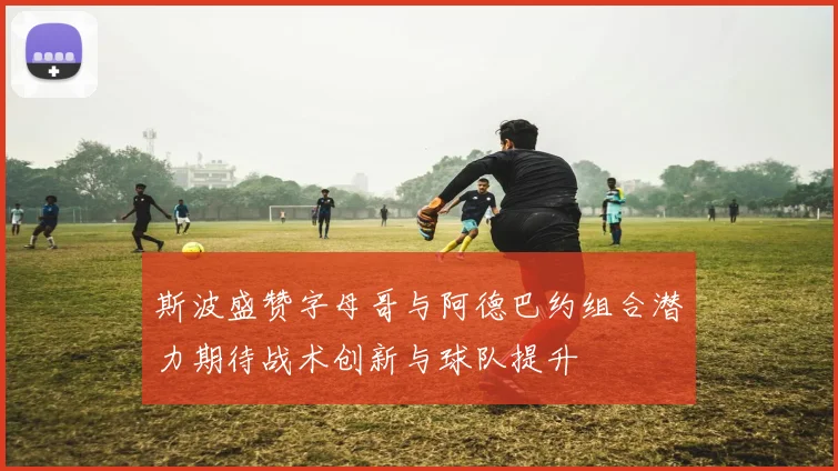 斯波盛赞字母哥与阿德巴约组合潜力期待战术创新与球队提升