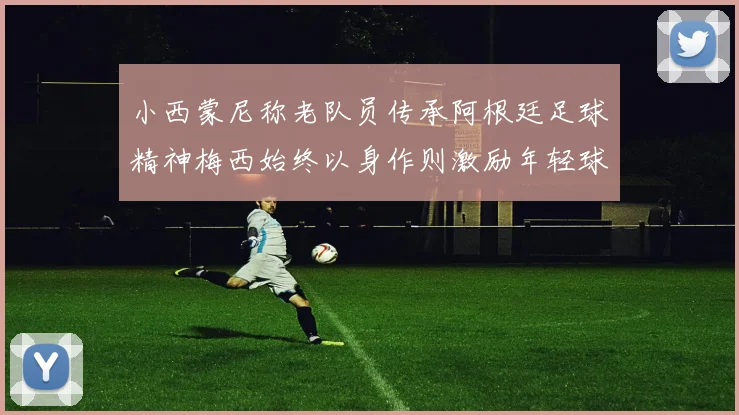 小西蒙尼称老队员传承阿根廷足球精神梅西始终以身作则激励年轻球员